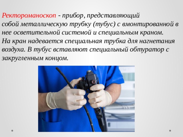 Ректороманоскоп - прибор, представляющий  собой металлическую трубку (тубус) с вмонтированной в нее осветительной системой и специальным краном.  На кран надевается специальная трубка для нагнетания воздуха. В тубус вставляют специальный обтуратор с закругленным концом. 