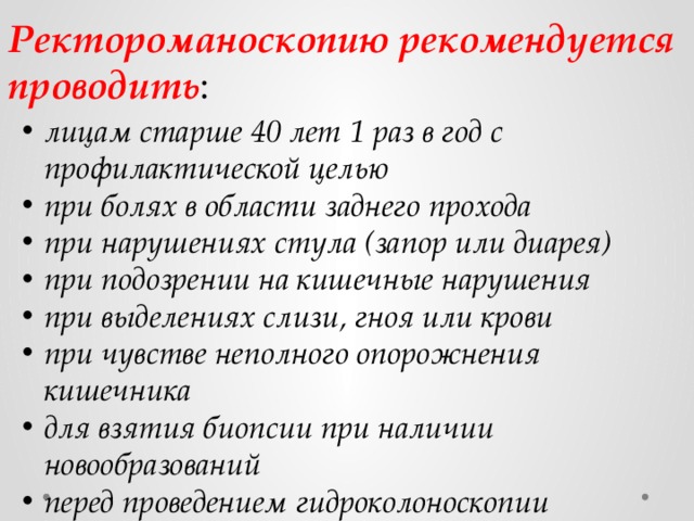 Ректороманоскопию рекомендуется проводить : лицам старше 40 лет 1 раз в год с профилактической целью при болях в области заднего прохода при нарушениях стула (запор или диарея) при подозрении на кишечные нарушения при выделениях слизи, гноя или крови при чувстве неполного опорожнения кишечника для взятия биопсии при наличии новообразований перед проведением гидроколоноскопии 