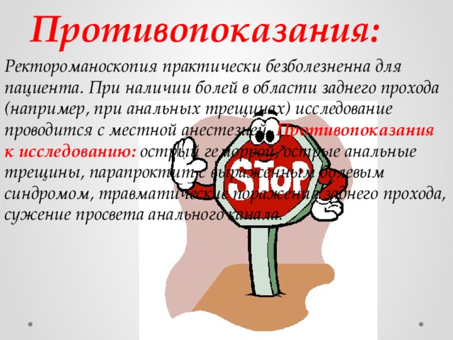 Противопоказания: Ректороманоскопия практически безболезненна для пациента. При наличии болей в области заднего прохода (например, при анальных трещинах) исследование проводится с местной анестезией. Противопоказания к исследованию: острый геморрой, острые анальные трещины, парапроктит с выраженным болевым синдромом, травматические поражения заднего прохода, сужение просвета анального канала. 