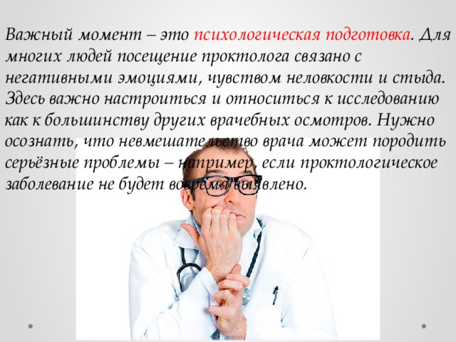 Важный момент – это психологическая подготовка . Для многих людей посещение проктолога связано с негативными эмоциями, чувством неловкости и стыда. Здесь важно настроиться и относиться к исследованию как к большинству других врачебных осмотров. Нужно осознать, что невмешательство врача может породить серьёзные проблемы – например, если проктологическое заболевание не будет вовремя выявлено.  