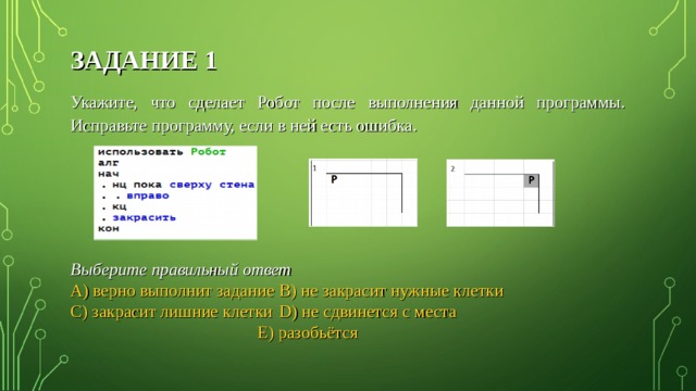 ЗАДАНИЕ 1 Укажите, что сделает Робот после выполнения данной программы. Исправьте программу, если в ней есть ошибка. Выберите правильный ответ A) верно выполнит задание   B ) не закрасит нужные клетки C) закрасит лишние клетки  D ) не сдвинется с места  E ) разобьётся 