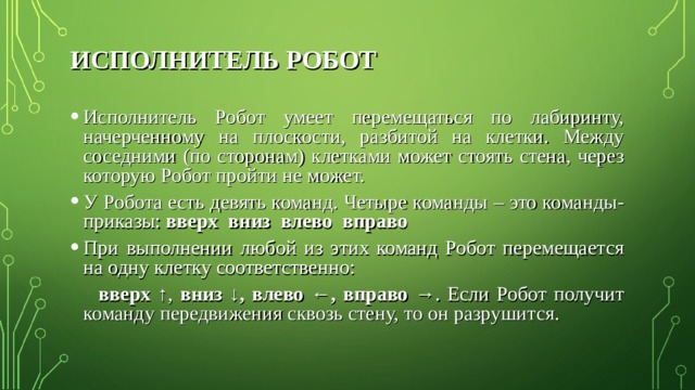 ИСПОЛНИТЕЛЬ РОБОТ Исполнитель Робот умеет перемещаться по лабиринту, начерченному на плоскости, разбитой на клетки. Между соседними (по сторонам) клетками может стоять стена, через которую Робот пройти не может. У Робота есть девять команд. Четыре команды – это команды-приказы: вверх вниз влево вправо При выполнении любой из этих команд Робот перемещается на одну клетку соответственно:  вверх ↑ , вниз ↓, влево ←, вправо → . Если Робот получит команду передвижения сквозь стену, то он разрушится. 