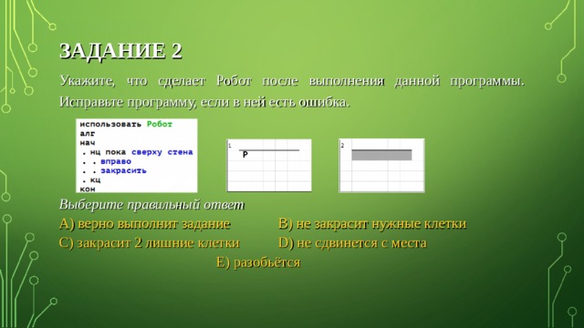 ЗАДАНИЕ 2 Укажите, что сделает Робот после выполнения данной программы. Исправьте программу, если в ней есть ошибка.  Выберите правильный ответ A) верно выполнит задание   B) не закрасит нужные клетки C) закрасит 2 лишние клетки  D) не сдвинется с места  E) разобьётся 