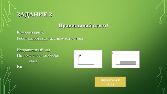 ЗАДАНИЕ 3 Правильный ответ! Комментарий: Робот разобьется т.к снизу есть стена Исправленный код Нц пока снизу свободно  вниз Кц Вернуться к тесту 