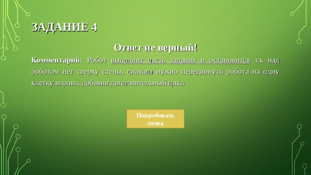 ЗАДАНИЕ 4 Ответ не верный! Комментарий: Робот выполнит часть задания и остановится т.к над роботом нет сверху стены, сначала нужно передвинуть робота на одну клетку вправо, добавив дополнительный цикл  Попробовать снова 