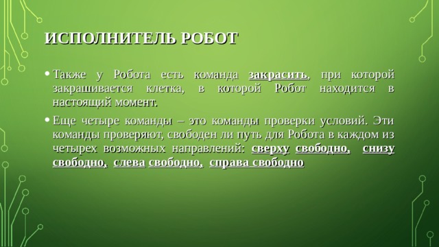 ИСПОЛНИТЕЛЬ РОБОТ Также у Робота есть команда закрасить , при которой закрашивается клетка, в которой Робот находится в настоящий момент. Еще четыре команды – это команды проверки условий. Эти команды проверяют, свободен ли путь для Робота в каждом из четырех возможных направлений: сверху  свободно,  снизу свободно,  слева  свободно,  справа свободно  
