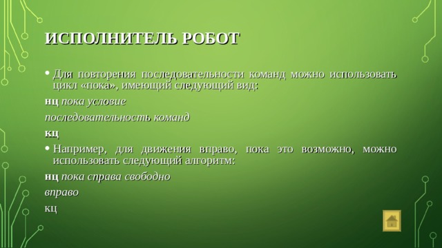 ИСПОЛНИТЕЛЬ РОБОТ Для повторения последовательности команд можно использовать цикл «пока», имеющий следующий вид: нц  пока условие последовательность команд кц Например, для движения вправо, пока это возможно, можно использовать следующий алгоритм: нц пока справа свободно вправо кц 