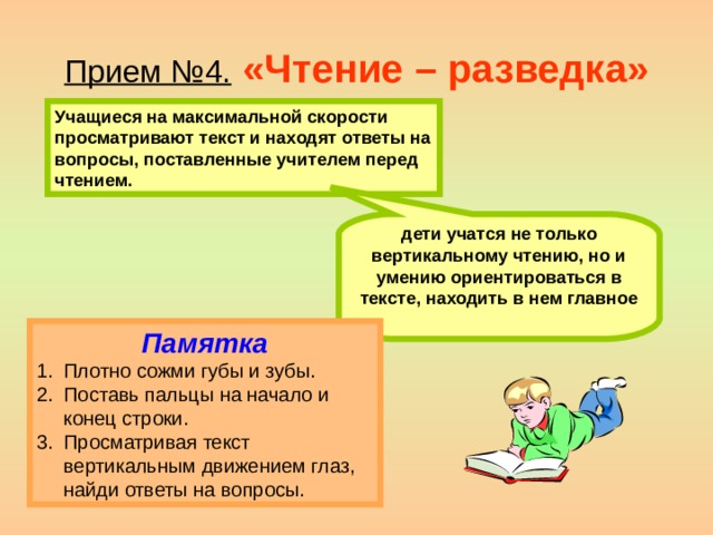 Прием №4.  «Чтение – разведка» Учащиеся на максимальной скорости просматривают текст и находят ответы на вопросы, поставленные учителем перед чтением. дети учатся не только вертикальному чтению, но и умению ориентироваться в тексте, находить в нем главное  Памятка Плотно сожми губы и зубы. Поставь пальцы на начало и конец строки. Просматривая текст вертикальным движением глаз, найди ответы на вопросы. 