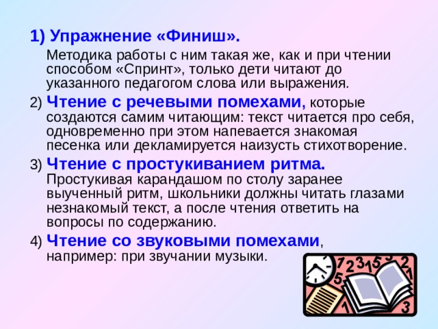 1) Упражнение «Финиш».  Методика работы с ним такая же, как и при чтении способом «Спринт», только дети читают до указанного педагогом слова или выражения. 2) Чтение с речевыми помехами , которые создаются самим читающим: текст читается про себя, одновременно при этом напевается знакомая песенка или декламируется наизусть стихотворение. 3) Чтение с простукиванием ритма. Простукивая карандашом по столу заранее выученный ритм, школьники должны читать глазами незнакомый текст, а после чтения ответить на вопросы по содержанию. 4) Чтение со звуковыми помехами , например: при звучании музыки. 