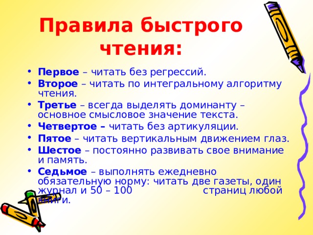Правила быстрого чтения:  Первое – читать без регрессий. Второе – читать по интегральному алгоритму чтения. Третье – всегда выделять доминанту – основное смысловое значение текста. Четвертое – читать без артикуляции. Пятое – читать вертикальным движением глаз. Шестое – постоянно развивать свое внимание и память. Седьмое – выполнять ежедневно обязательную норму: читать две газеты, один журнал и 50 – 100     страниц любой книги. 