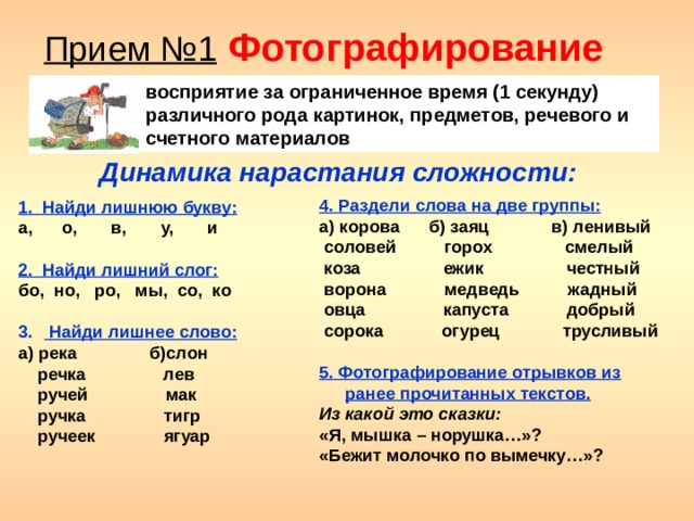 Прием №1  Фотографирование восприятие за ограниченное время (1 секунду) различного рода картинок, предметов, речевого и счетного материалов Динамика нарастания сложности:  1. Найди лишнюю букву: а, о, в, у, и  2. Найди лишний слог: бо, но, ро, мы, со, ко   Найди лишнее слово: а) река б)слон  речка лев  ручей мак  ручка тигр  ручеек ягуар 4. Раздели слова на две группы: а) корова б) заяц в) ленивый  соловей горох смелый  коза ежик честный  ворона медведь жадный  овца капуста добрый  сорока огурец трусливый  5. Фотографирование отрывков из ранее прочитанных текстов. Из какой это сказки: «Я, мышка – норушка…»? «Бежит молочко по вымечку…»?  