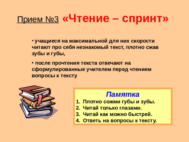 Прием №3  «Чтение – спринт»   учащиеся на максимальной для них скорости читают про себя незнакомый текст, плотно сжав зубы и губы,  после прочтения текста отвечают на сформулированные учителем перед чтением вопросы к тексту Памятка Плотно сожми губы и зубы. Читай только глазами. Читай как можно быстрей. Ответь на вопросы к тексту. 