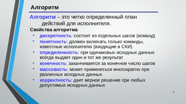 Алгоритм Алгоритм – это четко определенный план действий для исполнителя. Свойства алгоритма дискретность : состоит из отдельных шагов (команд) понятность : должен включать только команды, известные исполнителю (входящие в СКИ) определенность : при одинаковых исходных данных всегда выдает один и тот же результат конечность : заканчивается за конечное число шагов массовость : может применяться многократно при различных исходных данных корректность : дает верное решение при любых допустимых исходных данных дискретность : состоит из отдельных шагов (команд) понятность : должен включать только команды, известные исполнителю (входящие в СКИ) определенность : при одинаковых исходных данных всегда выдает один и тот же результат конечность : заканчивается за конечное число шагов массовость : может применяться многократно при различных исходных данных корректность : дает верное решение при любых допустимых исходных данных   