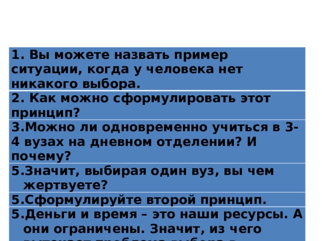 1. Вы можете назвать пример ситуации, когда у человека нет никакого выбора. 2. Как можно сформулировать этот принцип? 3.Можно ли одновременно учиться в 3-4 вузах на дневном отделении? И почему? Значит, выбирая один вуз, вы чем жертвуете? Сформулируйте второй принцип. Деньги и время – это наши ресурсы. А они ограничены. Значит, из чего вытекает проблема выбора в экономике? 
