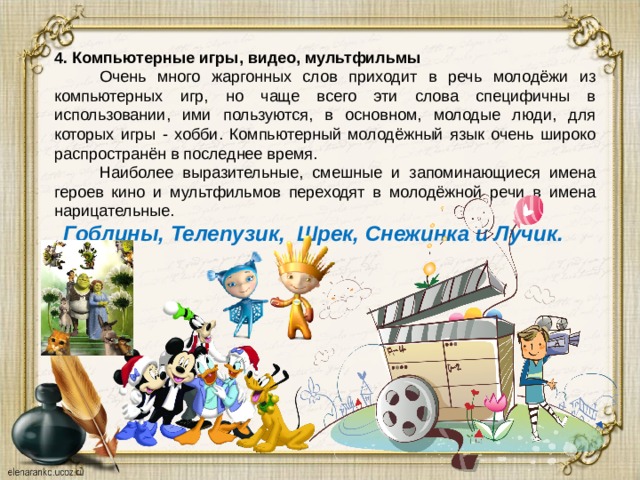 4. Компьютерные игры, видео, мультфильмы  Очень много жаргонных слов приходит в речь молодёжи из компьютерных игр, но чаще всего эти слова специфичны в использовании, ими пользуются, в основном, молодые люди, для которых игры - хобби. Компьютерный молодёжный язык очень широко распространён в последнее время.  Наиболее выразительные, смешные и запоминающиеся имена героев кино и мультфильмов переходят в молодёжной речи в имена нарицательные.  Гоблины, Телепузик, Шрек, Снежинка и Лучик. 