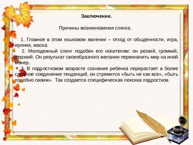 Заключение. Причины возникновения сленга.                                          1. Главное в этом языковом явлении – отход от обыденности, игра, ирония, маска.  2. Молодежный сленг подобен его носителям: он резкий, громкий, дерзкий. Он результат своеобразного желания переиначить мир на иной манер.  3. В подростковом возрасте сознание ребенка перерастает в более сложное соединение тенденций, он стремится «быть не как все», «быть подобно своим».  Так создается специфическая лексика подростков. 