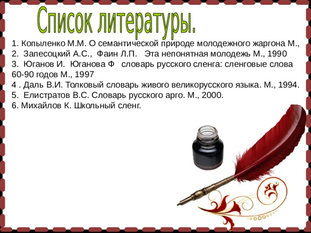 1. Копыленко М.М. О семантической природе молодежного жаргона М., 2. Запесоцкий А.С.,  Фаин Л.П.   Эта непонятная молодежь М., 1990 3. Юганов И.  Юганова Ф   словарь русского сленга: сленговые слова 60-90 годов М., 1997 4 . Даль В.И. Толковый словарь живого великорусского языка. М., 1994. 5. Елистратов В.С. Словарь русского арго. М., 2000. 6. Михайлов К. Школьный сленг.   