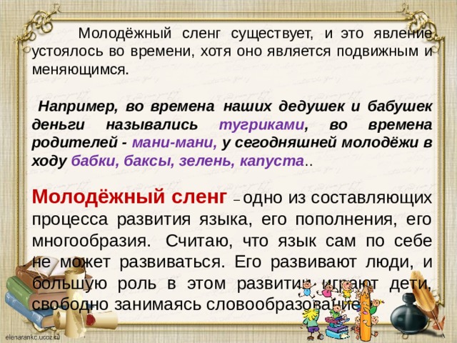  Молодёжный сленг существует, и  это явление устоялось во времени, хотя оно является подвижным и меняющимся .   Например, во времена  наших дедушек и бабушек деньги назывались тугриками , во времена родителей - мани-мани, у сегодняшней молодёжи в ходу бабки, баксы, зелень, капуста .. Молодёжный сленг – одно из составляющих процесса развития языка, его пополнения, его многообразия.  Считаю, что язык сам по себе не может развиваться. Его развивают люди, и большую роль в этом развитии играют дети, свободно занимаясь словообразованием . 