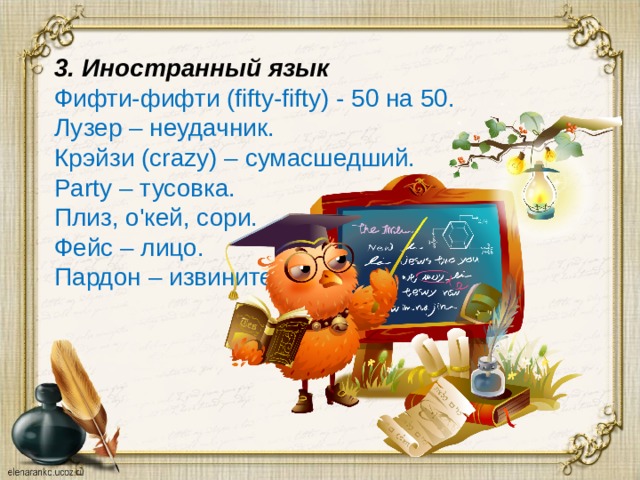 3. Иностранный язык Фифти-фифти (fifty-fifty) - 50 на 50. Лузер – неудачник. Крэйзи (crazy) – сумасшедший. Party – тусовка. Плиз, о'кей, сори. Фейс – лицо. Пардон – извините. 