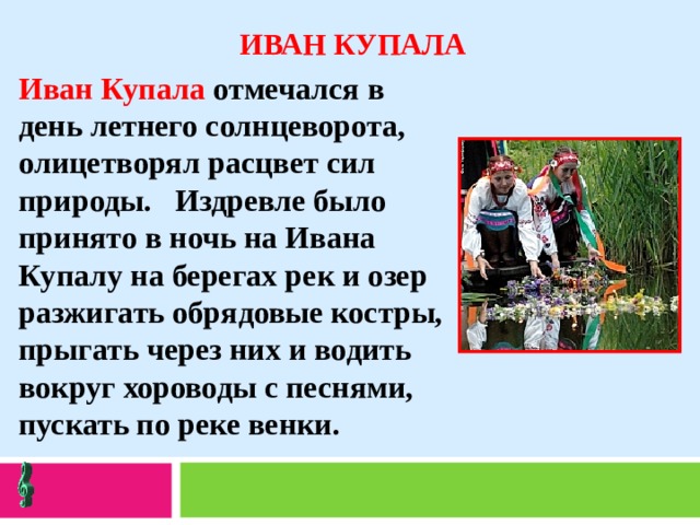 ИВАН КУПАЛА Иван Купала отмечался в день летнего солнцеворота, олицетворял расцвет сил природы. Издревле было принято в ночь на Ивана Купалу на берегах рек и озер разжигать обрядовые костры, прыгать через них и водить вокруг хороводы с песнями, пускать по реке венки. 