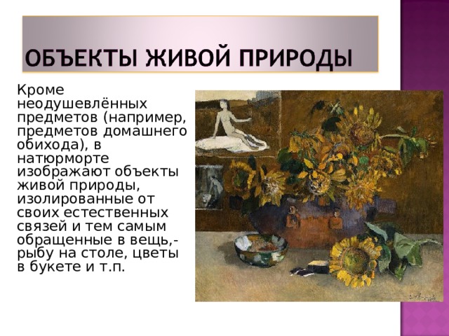 Кроме неодушевлённых предметов (например, предметов домашнего обихода), в натюрморте изображают объекты живой природы, изолированные от своих естественных связей и тем самым обращенные в вещь,- рыбу на столе, цветы в букете и т.п.