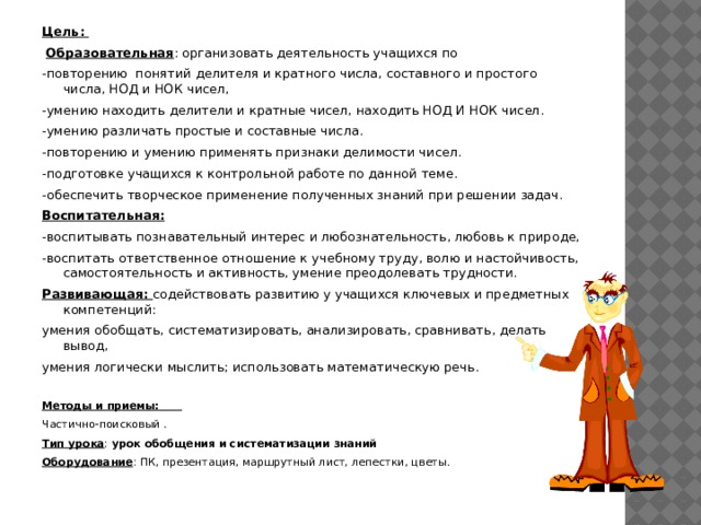 Цель:  Образовательная : организовать деятельность учащихся по -повторению понятий делителя и кратного числа, составного и простого числа, НОД и НОК чисел, -умению находить делители и кратные чисел, находить НОД И НОК чисел. -умению различать простые и составные числа. -повторению и умению применять признаки делимости чисел. -подготовке учащихся к контрольной работе по данной теме. -обеспечить творческое применение полученных знаний при решении задач. Воспитательная: -воспитывать познавательный интерес и любознательность, любовь к природе, -воспитать ответственное отношение к учебному труду, волю и настойчивость, самостоятельность и активность, умение преодолевать трудности. Развивающая: содействовать развитию у учащихся ключевых и предметных компетенций: умения обобщать, систематизировать, анализировать, сравнивать, делать вывод, умения логически мыслить; использовать математическую речь.  Методы и приемы: Частично-поисковый . Тип урока : урок обобщения и систематизации знаний Оборудование : ПК, презентация, маршрутный лист, лепестки, цветы. 