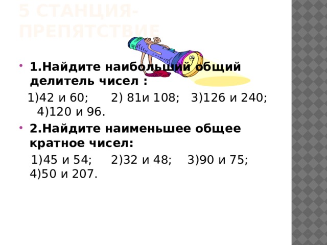 5 станция-препятствие 1.Найдите наибольший общий делитель чисел :  1)42 и 60; 2) 81и 108; 3)126 и 240; 4)120 и 96. 2.Найдите наименьшее общее кратное чисел:  1)45 и 54; 2)32 и 48; 3)90 и 75; 4)50 и 207.  