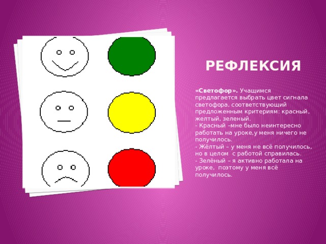 Рефлексия «Светофор». Учащимся предлагается выбрать цвет сигнала светофора, соответствующий предложенным критериям: красный, желтый, зеленый. - Красный –мне было неинтересно работать на уроке,у меня ничего не получилось. - Жёлтый – у меня не всё получилось, но в целом с работой справилась. - Зелёный – я активно работала на уроке, поэтому у меня всё получилось. 