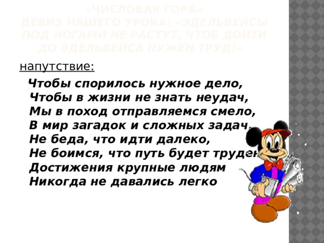 « Числовая гора»  девиз нашего урока: «Эдельвейсы под ногами не растут, чтоб дойти до эдельвейса нужен труд!»  напутствие:  Чтобы спорилось нужное дело,  Чтобы в жизни не знать неудач,  Мы в поход отправляемся смело,  В мир загадок и сложных задач.  Не беда, что идти далеко,  Не боимся, что путь будет труден,  Достижения крупные людям  Никогда не давались легко 