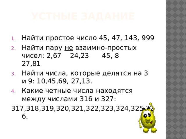 Устные задание Найти простое число 45, 47, 143, 999 Найти пару не взаимно-простых чисел: 2,67 24,23 45, 8 27,81 Найти числа, которые делятся на 3 и 9: 10,45,69, 27,13. Какие четные числа находятся между числами 316 и 327: 317,318,319,320,321,322,323,324,325,326.  