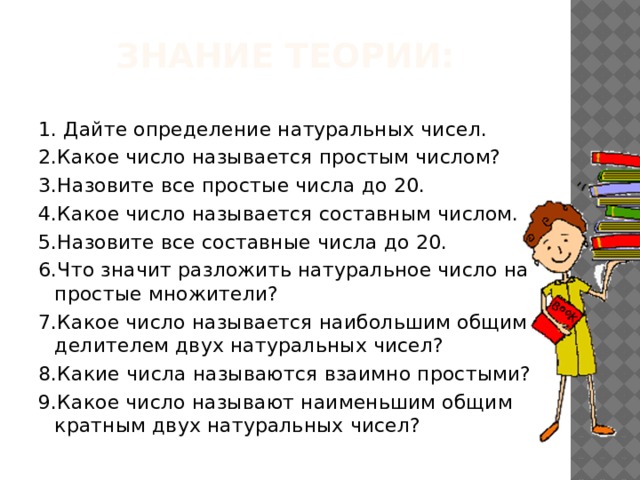 знание теории: 1. Дайте определение натуральных чисел. 2.Какое число называется простым числом? 3.Назовите все простые числа до 20. 4.Какое число называется составным числом. 5.Назовите все составные числа до 20. 6.Что значит разложить натуральное число на простые множители? 7.Какое число называется наибольшим общим делителем двух натуральных чисел? 8.Какие числа называются взаимно простыми? 9.Какое число называют наименьшим общим кратным двух натуральных чисел? 