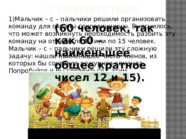 2 препятствие 1)Мальчик – с – пальчики решили организовать команду для охраны сокровищницы. Выяснилось, что может возникнуть необходимость разбить эту команду на отряды по 12 или по 15 человек. Мальчик – с – пальчики решили эту сложную задачу: нашли наименьшее число членов, из которых бы состояла дежурная команда. Попробуйте и Вы справиться с этим. (60 человек, так как 60 – наименьшее общее кратное чисел 12 и 15). 