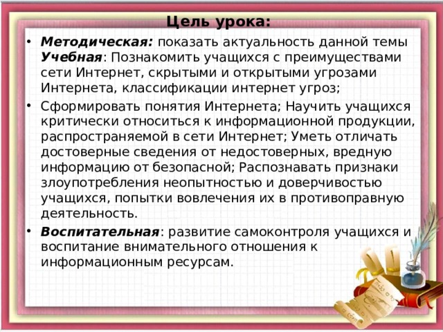 Цель урока:    Методическая:  показать актуальность данной темы  Учебная : Познакомить учащихся с преимуществами сети Интернет, скрытыми и открытыми угрозами Интернета, классификации интернет угроз; Сформировать понятия Интернета; Научить учащихся критически относиться к информационной продукции, распространяемой в сети Интернет; Уметь отличать достоверные сведения от недостоверных, вредную информацию от безопасной; Распознавать признаки злоупотребления неопытностью и доверчивостью учащихся, попытки вовлечения их в противоправную деятельность. Воспитательная : развитие самоконтроля учащихся и воспитание внимательного отношения к информационным ресурсам. 