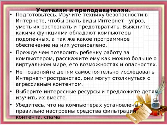   Учителям и преподавателям.     Подготовьтесь. Изучите технику безопасности в Интернете, чтобы знать виды Интернет—угроз, уметь их распознать и предотвратить. Выясните, какими функциями обладают компьютеры подопечных, а так же какое программное обеспечение на них установлено. Прежде чем позволить ребенку работу за компьютером, расскажите ему как можно больше о виртуальном мире, его возможностях и опасностях. Не позволяйте детям самостоятельно исследовать Интернет-пространство, они могут столкнуться с агрессивным контентом. Выберите интересные ресурсы и предложите детям изучить их вместе. Убедитесь, что на компьютерах установлены и правильно настроены средства фильтрации контента, спама .  