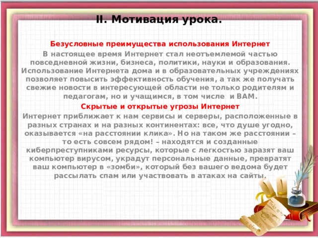 ІІ. Мотивация урока.  Безусловные преимущества использования Интернет В настоящее время Интернет стал неотъемлемой частью повседневной жизни, бизнеса, политики, науки и образования. Использование Интернета дома и в образовательных учреждениях позволяет повысить эффективность обучения, а так же получать свежие новости в интересующей области не только родителям и педагогам, но и учащимся, в том числе и ВАМ. Скрытые и открытые угрозы Интернет Интернет приближает к нам сервисы и серверы, расположенные в разных странах и на разных континентах: все, что душе угодно, оказывается «на расстоянии клика». Но на таком же расстоянии – то есть совсем рядом! – находятся и созданные киберпреступниками ресурсы, которые с легкостью заразят ваш компьютер вирусом, украдут персональные данные, превратят ваш компьютер в «зомби», который без вашего ведома будет рассылать спам или участвовать в атаках на сайты . 