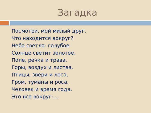 Загадка Посмотри, мой милый друг. Что находится вокруг? Небо светло- голубое Солнце светит золотое, Поле, речка и трава. Горы, воздух и листва. Птицы, звери и леса, Гром, туманы и роса. Человек и время года. Это все вокруг-… 