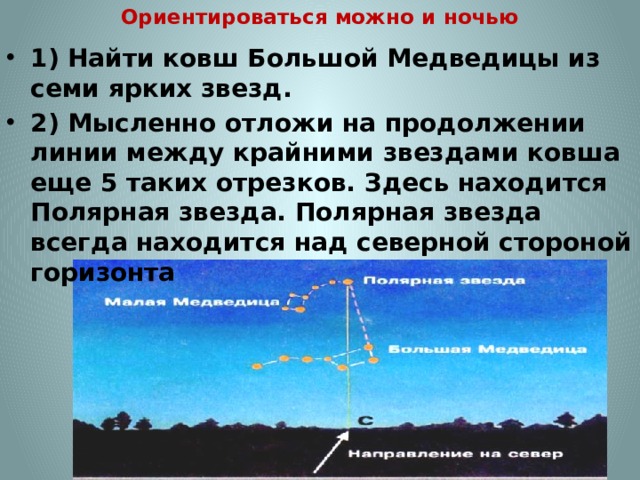 Ориентироваться можно и ночью 1) Найти ковш Большой Медведицы из семи ярких звезд. 2) Мысленно отложи на продолжении линии между крайними звездами ковша еще 5 таких отрезков. Здесь находится Полярная звезда. Полярная звезда всегда находится над северной стороной горизонта 
