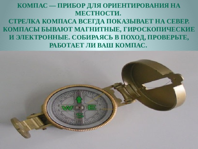 Компас — прибор для ориентирования на местности. Стрелка компаса всегда показывает на север. Компасы бывают магнитные, гироскопические и электронные. Собираясь в поход, проверьте, работает ли ваш компас. 