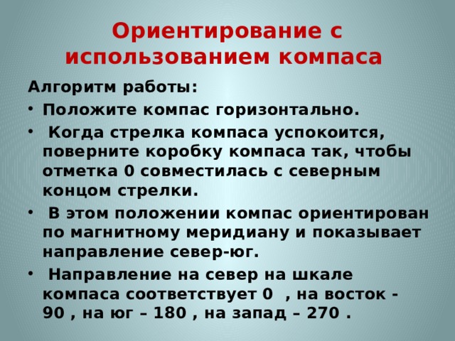 Ориентирование с использованием компаса Алгоритм работы: Положите компас горизонтально.  Когда стрелка компаса успокоится, поверните коробку компаса так, чтобы отметка 0 совместилась с северным концом стрелки.  В этом положении компас ориентирован по магнитному меридиану и показывает направление север-юг.  Направление на север на шкале компаса соответствует 0  , на восток - 90 , на юг – 180 , на запад – 270 .  