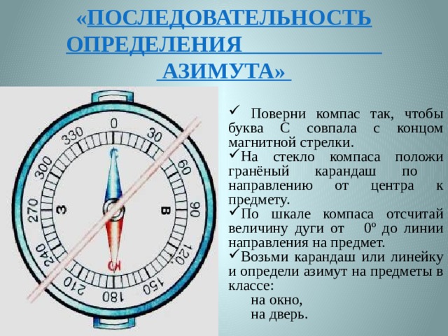 « Последовательность определения  азимута»  Поверни компас так, чтобы буква С совпала с концом магнитной стрелки. На стекло компаса положи гранёный карандаш по направлению от центра к предмету. По шкале компаса отсчитай величину дуги от 0º до линии направления на предмет. Возьми карандаш или линейку и определи азимут на предметы в классе: на окно, на дверь. 