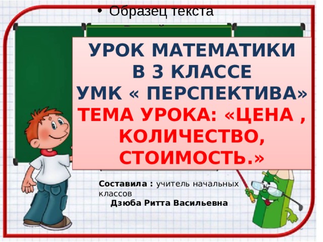 УРОК МАТЕМАТИКИ  В 3 КЛАССЕ УМК « ПЕРСПЕКТИВА» ТЕМА УРОКА: «ЦЕНА , КОЛИЧЕСТВО, СТОИМОСТЬ.» Составила : учитель начальных классов Дзюба Ритта Васильевна 