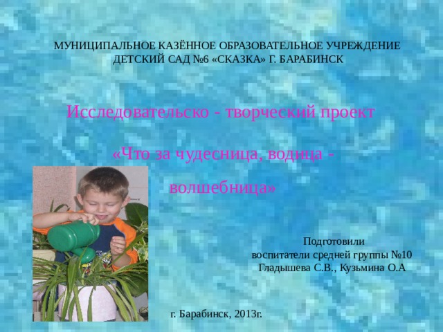 МУНИЦИПАЛЬНОЕ КАЗЁННОЕ ОБРАЗОВАТЕЛЬНОЕ УЧРЕЖДЕНИЕ  ДЕТСКИЙ САД №6 «СКАЗКА» Г. БАРАБИНСК Исследовательско - творческий проект «Что за чудесница, водица - волшебница»  Подготовили воспитатели средней группы №10 Гладышева С.В., Кузьмина О.А г. Барабинск, 2013г. 
