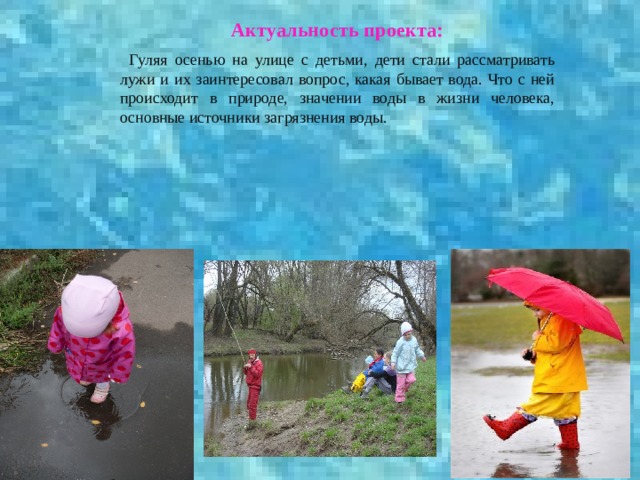 Актуальность проекта:   Гуляя осенью на улице с детьми, дети стали рассматривать лужи и их заинтересовал вопрос, какая бывает вода. Что с ней происходит в природе, значении воды в жизни человека, основные источники загрязнения воды. 