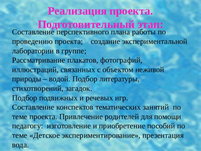 Реализация проекта.  Подготовительный этап: Составление перспективного плана работы по проведению проекта; создание экспериментальной лаборатории в группе;  Рассматривание плакатов, фотографий, иллюстраций, связанных с объектом неживой природы – водой. Подбор литературы, стихотворений, загадок.  Подбор подвижных и речевых игр.  Составление конспектов тематических занятий по теме проекта. Привлечение родителей для помощи педагогу: изготовление и приобретение пособий по теме «Детское экспериментирование», презентация вода. 