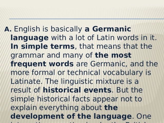 A.   English is basically a Germanic language with a lot of Latin words in it. In simple terms , that means that the grammar and many of the most frequent words are Germanic, and the more formal or technical vocabulary is Latinate. The linguistic mixture is a result of historical events . But the simple historical facts appear not to explain everything about the development of the language . One interesting question is why the British did not learn Latin from the Romans. 