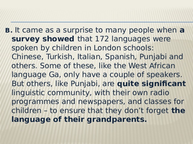 B.   It came as a surprise to many people when a survey showed that 172 languages were spoken by children in London schools: Chinese, Turkish, Italian, Spanish, Punjabi and others. Some of these, like the West African language Ga, only have a couple of speakers. But others, like Punjabi, are quite significant linguistic community, with their own radio programmes and newspapers, and classes for children – to ensure that they don’t forget the language of their grandparents. 