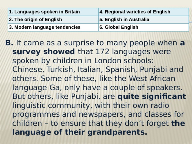 1. Languages spoken in Britain 4. Regional varieties of English 2. The origin of English 5. English in Australia 3. Modern language tendencies 6. Global English B.  It came as a surprise to many people when a survey showed that 172 languages were spoken by children in London schools: Chinese, Turkish, Italian, Spanish, Punjabi and others. Some of these, like the West African language Ga, only have a couple of speakers. But others, like Punjabi, are quite significant linguistic community, with their own radio programmes and newspapers, and classes for children – to ensure that they don’t forget the language of their grandparents. 
