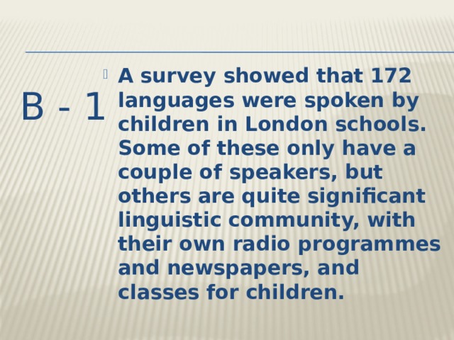 A survey showed that 172 languages were spoken by children in London schools. Some of these only have a couple of speakers, but others are quite significant linguistic community, with their own radio programmes and newspapers, and classes for children. B - 1 