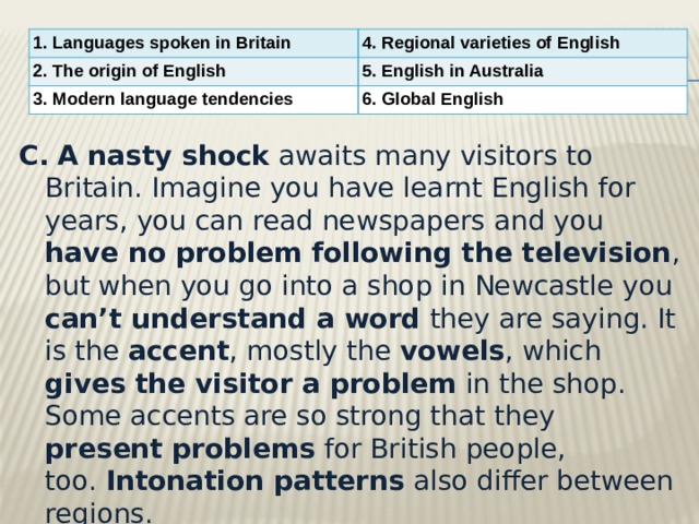 1. Languages spoken in Britain 4. Regional varieties of English 2. The origin of English 5. English in Australia 3. Modern language tendencies 6. Global English C.   A nasty shock awaits many visitors to Britain. Imagine you have learnt English for years, you can read newspapers and you have no problem following the television , but when you go into a shop in Newcastle you can’t understand a word they are saying. It is the accent , mostly the vowels , which gives the visitor a problem in the shop. Some accents are so strong that they present problems for British people, too.  Intonation patterns also differ between regions.  
