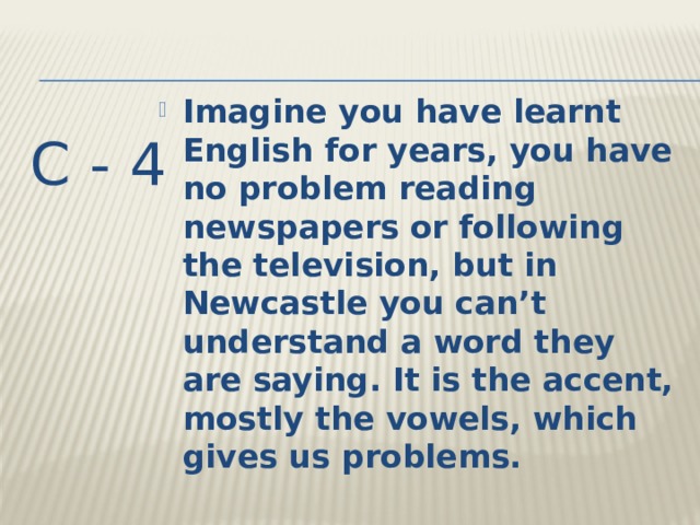 Imagine you have learnt English for years, you have no problem reading newspapers or following the television, but in Newcastle you can’t understand a word they are saying. It is the accent, mostly the vowels, which gives us problems. C - 4 